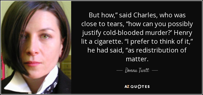 But how,” said Charles, who was close to tears, “how can you possibly justify cold-blooded murder?’ Henry lit a cigarette. “I prefer to think of it,” he had said, “as redistribution of matter. - Donna Tartt