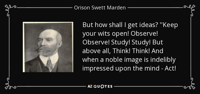 But how shall I get ideas? ''Keep your wits open! Observe! Observe! Study! Study! But above all, Think! Think! And when a noble image is indelibly impressed upon the mind - Act! - Orison Swett Marden