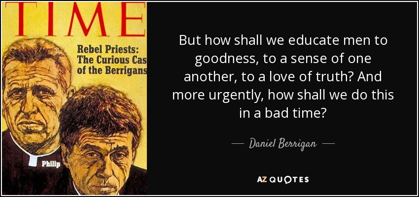 But how shall we educate men to goodness, to a sense of one another, to a love of truth? And more urgently, how shall we do this in a bad time? - Daniel Berrigan