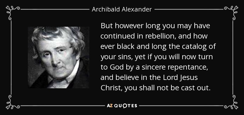 But however long you may have continued in rebellion, and how ever black and long the catalog of your sins, yet if you will now turn to God by a sincere repentance, and believe in the Lord Jesus Christ, you shall not be cast out. - Archibald Alexander