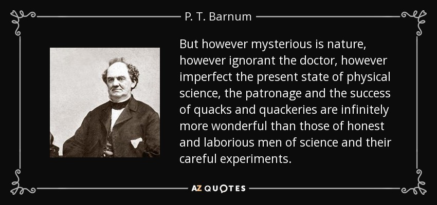 But however mysterious is nature , however ignorant the doctor, however imperfect the present state of physical science , the patronage and the success of quacks and quackeries are infinitely more wonderful than those of honest and laborious men of science and their careful experiments. - P. T. Barnum