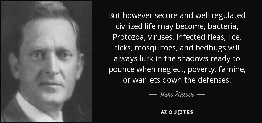But however secure and well-regulated civilized life may become, bacteria, Protozoa, viruses, infected fleas, lice, ticks, mosquitoes, and bedbugs will always lurk in the shadows ready to pounce when neglect, poverty, famine, or war lets down the defenses. - Hans Zinsser