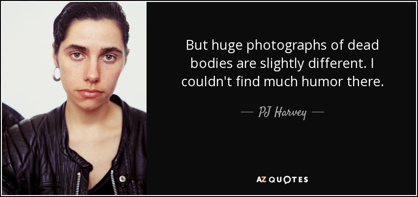 But huge photographs of dead bodies are slightly different. I couldn't find much humor there. - PJ Harvey