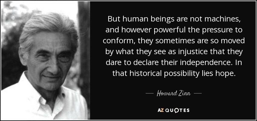 But human beings are not machines, and however powerful the pressure to conform, they sometimes are so moved by what they see as injustice that they dare to declare their independence. In that historical possibility lies hope. - Howard Zinn
