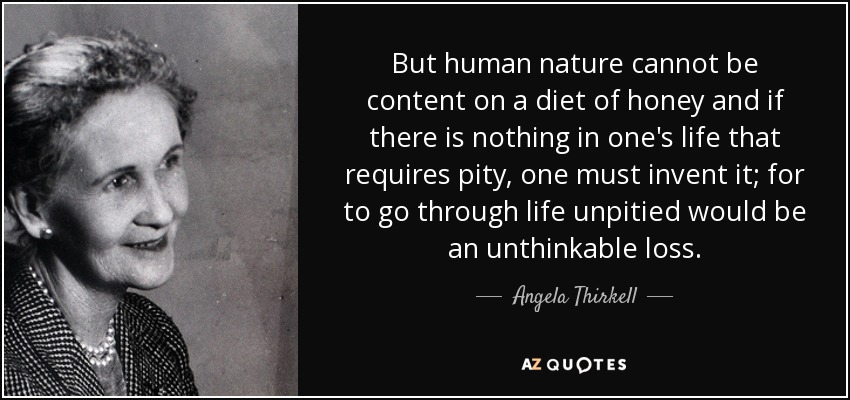 But human nature cannot be content on a diet of honey and if there is nothing in one's life that requires pity, one must invent it; for to go through life unpitied would be an unthinkable loss. - Angela Thirkell