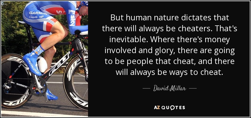 But human nature dictates that there will always be cheaters. That's inevitable. Where there's money involved and glory, there are going to be people that cheat, and there will always be ways to cheat. - David Millar