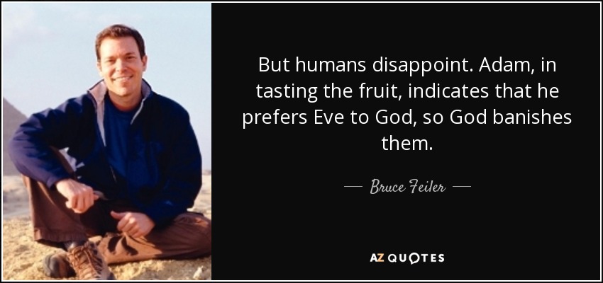 But humans disappoint. Adam, in tasting the fruit, indicates that he prefers Eve to God, so God banishes them. - Bruce Feiler