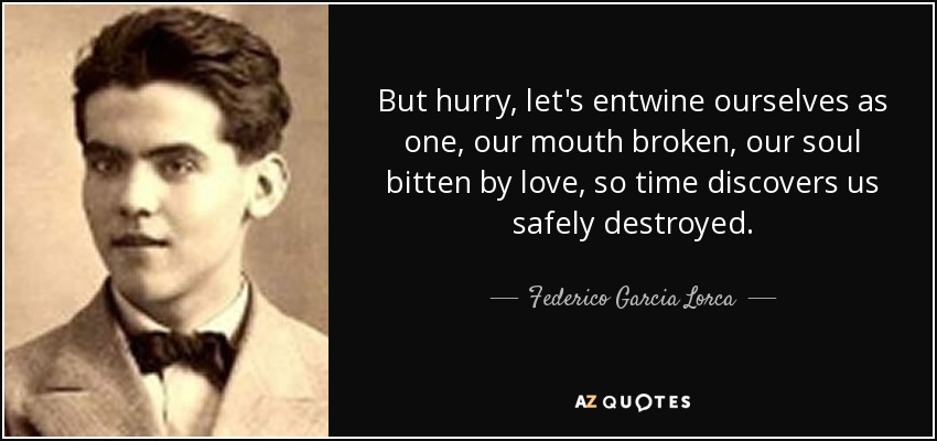 But hurry, let's entwine ourselves as one, our mouth broken, our soul bitten by love, so time discovers us safely destroyed. - Federico Garcia Lorca