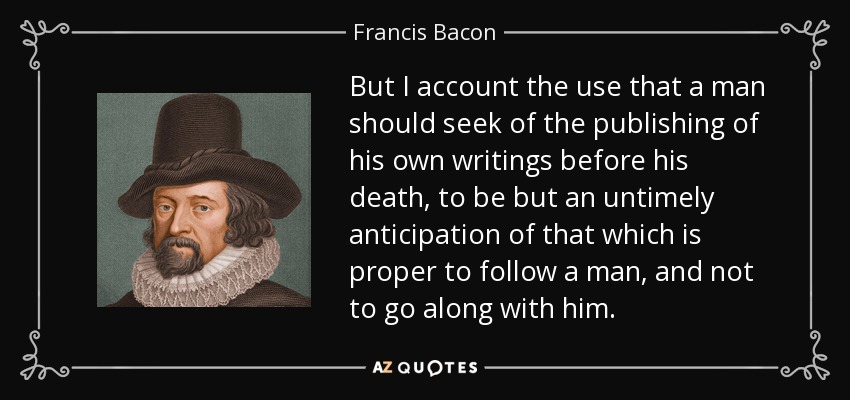 But I account the use that a man should seek of the publishing of his own writings before his death, to be but an untimely anticipation of that which is proper to follow a man, and not to go along with him. - Francis Bacon