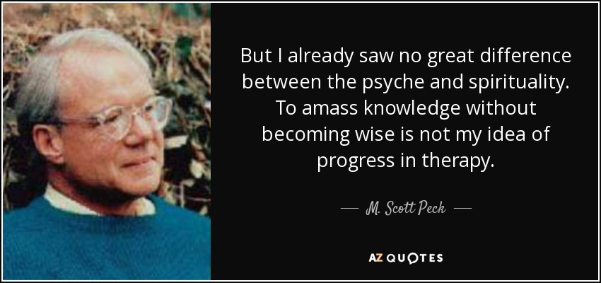 But I already saw no great difference between the psyche and spirituality. To amass knowledge without becoming wise is not my idea of progress in therapy. - M. Scott Peck