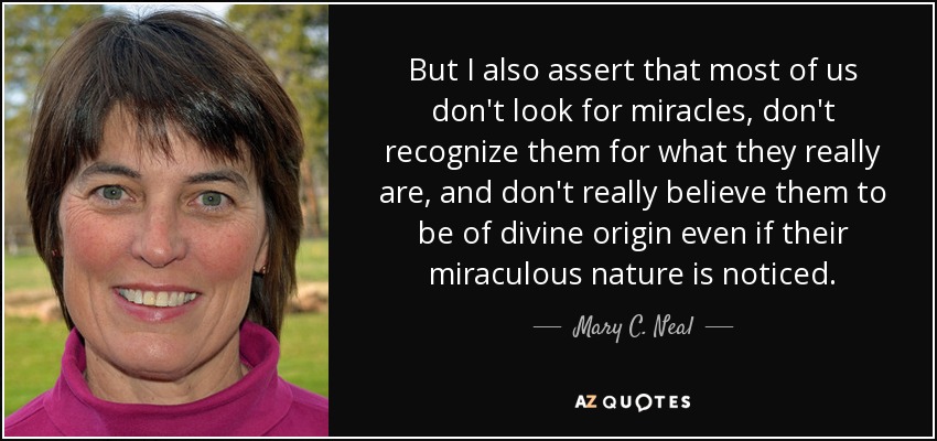 But I also assert that most of us don't look for miracles, don't recognize them for what they really are, and don't really believe them to be of divine origin even if their miraculous nature is noticed. - Mary C. Neal