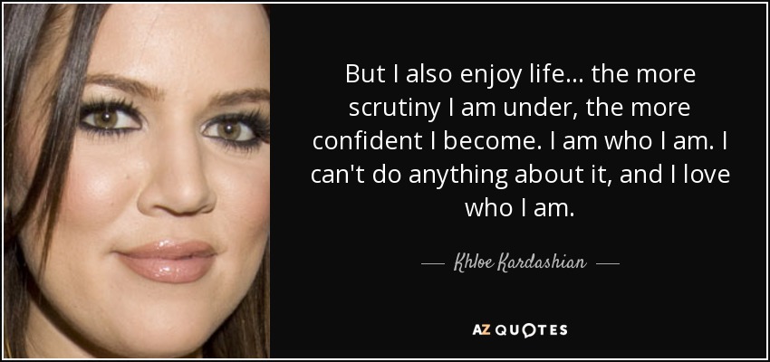 But I also enjoy life... the more scrutiny I am under, the more confident I become. I am who I am. I can't do anything about it, and I love who I am. - Khloe Kardashian