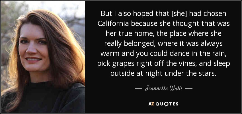 But I also hoped that [she] had chosen California because she thought that was her true home, the place where she really belonged, where it was always warm and you could dance in the rain, pick grapes right off the vines, and sleep outside at night under the stars. - Jeannette Walls