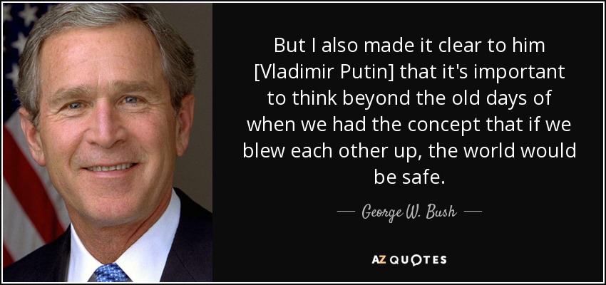 But I also made it clear to him [Vladimir Putin] that it's important to think beyond the old days of when we had the concept that if we blew each other up, the world would be safe. - George W. Bush