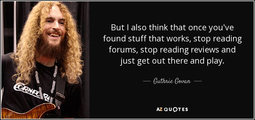 But I also think that once you've found stuff that works, stop reading forums, stop reading reviews and just get out there and play. - Guthrie Govan