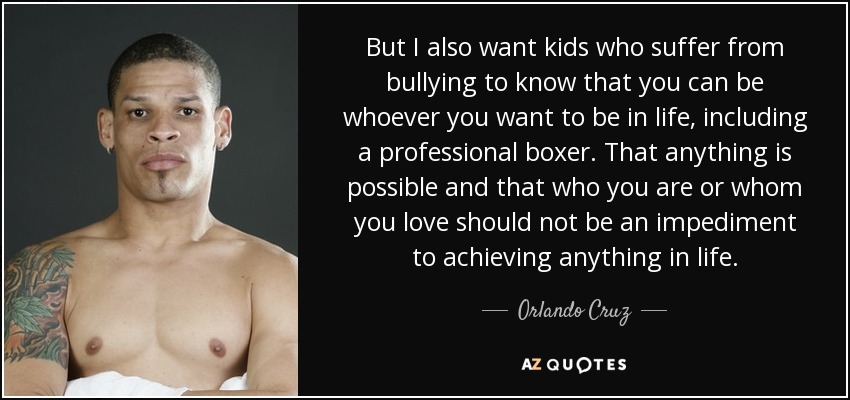 But I also want kids who suffer from bullying to know that you can be whoever you want to be in life, including a professional boxer. That anything is possible and that who you are or whom you love should not be an impediment to achieving anything in life. - Orlando Cruz