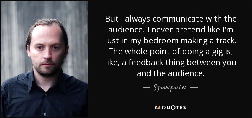But I always communicate with the audience. I never pretend like I'm just in my bedroom making a track. The whole point of doing a gig is, like, a feedback thing between you and the audience. - Squarepusher