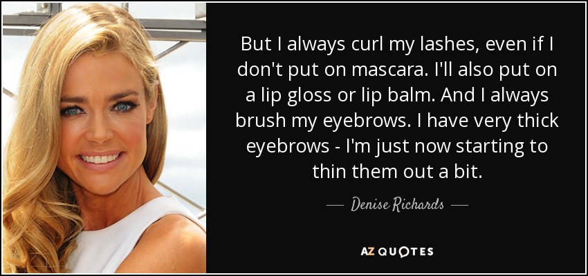 But I always curl my lashes, even if I don't put on mascara. I'll also put on a lip gloss or lip balm. And I always brush my eyebrows. I have very thick eyebrows - I'm just now starting to thin them out a bit. - Denise Richards