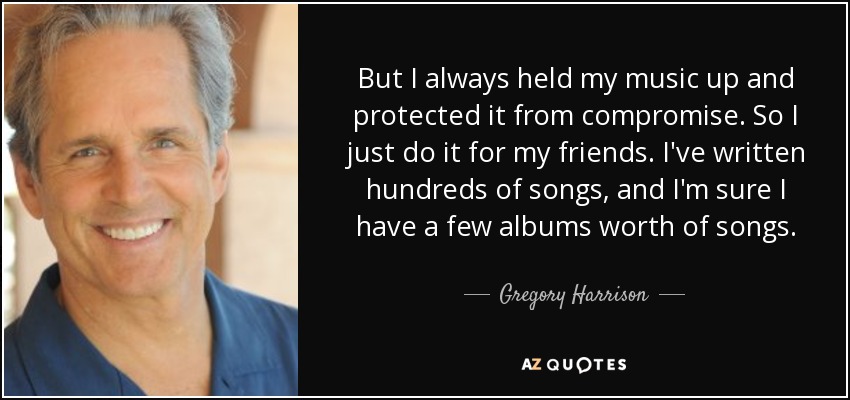 But I always held my music up and protected it from compromise. So I just do it for my friends. I've written hundreds of songs, and I'm sure I have a few albums worth of songs. - Gregory Harrison