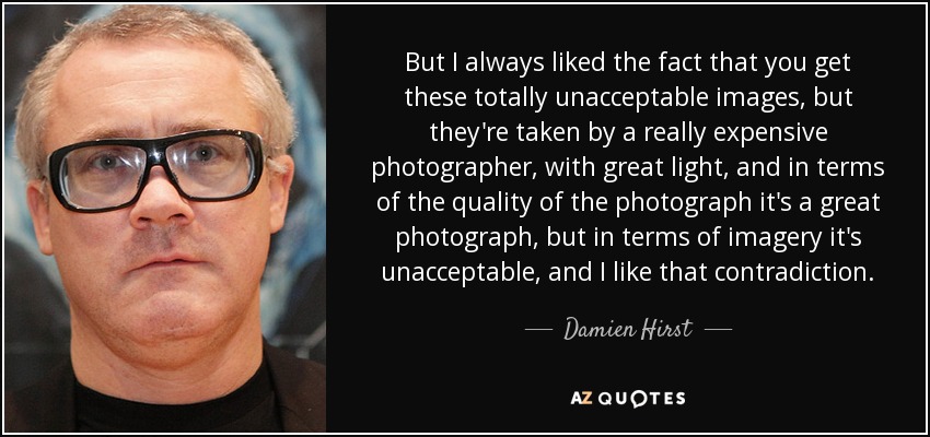 But I always liked the fact that you get these totally unacceptable images, but they're taken by a really expensive photographer, with great light, and in terms of the quality of the photograph it's a great photograph, but in terms of imagery it's unacceptable, and I like that contradiction. - Damien Hirst