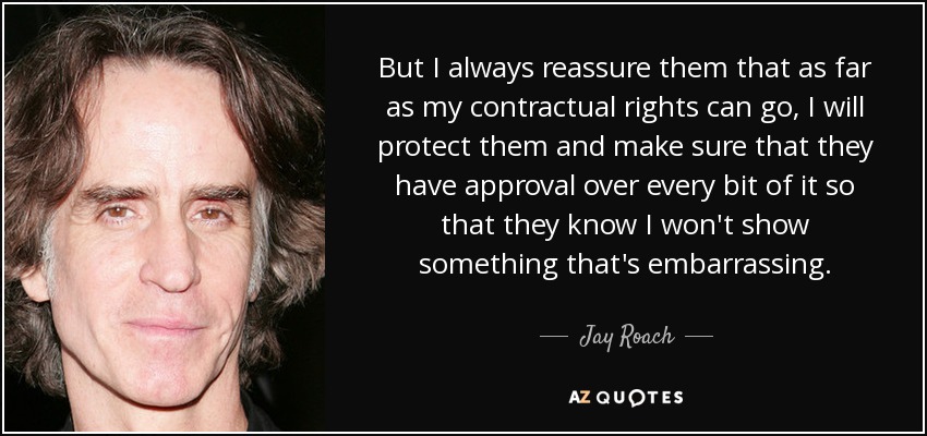 But I always reassure them that as far as my contractual rights can go, I will protect them and make sure that they have approval over every bit of it so that they know I won't show something that's embarrassing. - Jay Roach