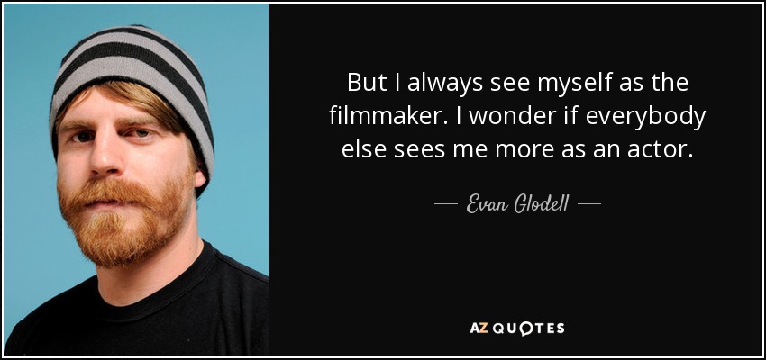 But I always see myself as the filmmaker. I wonder if everybody else sees me more as an actor. - Evan Glodell