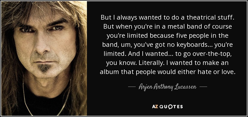 But I always wanted to do a theatrical stuff. But when you're in a metal band of course you're limited because five people in the band, um, you've got no keyboards... you're limited. And I wanted... to go over-the-top, you know. Literally. I wanted to make an album that people would either hate or love. - Arjen Anthony Lucassen