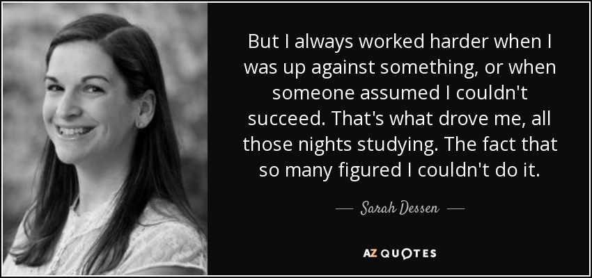 But I always worked harder when I was up against something, or when someone assumed I couldn't succeed. That's what drove me, all those nights studying. The fact that so many figured I couldn't do it. - Sarah Dessen