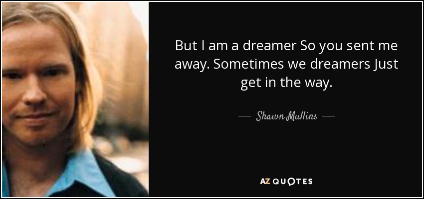 But I am a dreamer So you sent me away. Sometimes we dreamers Just get in the way. - Shawn Mullins