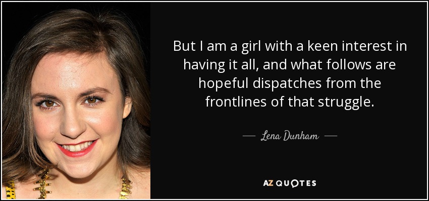 But I am a girl with a keen interest in having it all, and what follows are hopeful dispatches from the frontlines of that struggle. - Lena Dunham