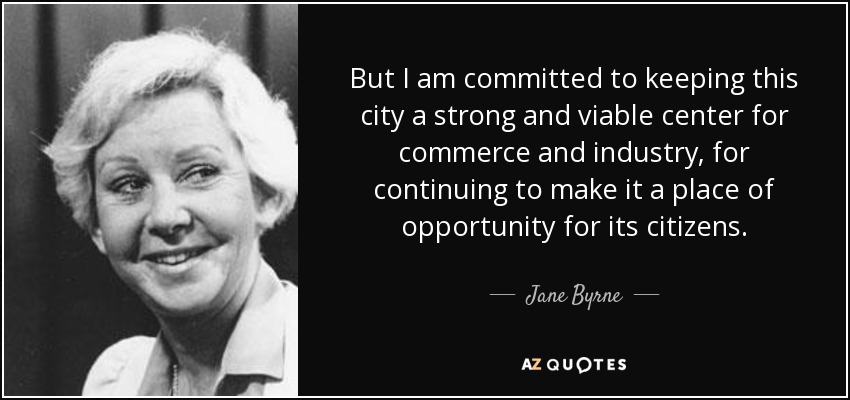 But I am committed to keeping this city a strong and viable center for commerce and industry, for continuing to make it a place of opportunity for its citizens. - Jane Byrne