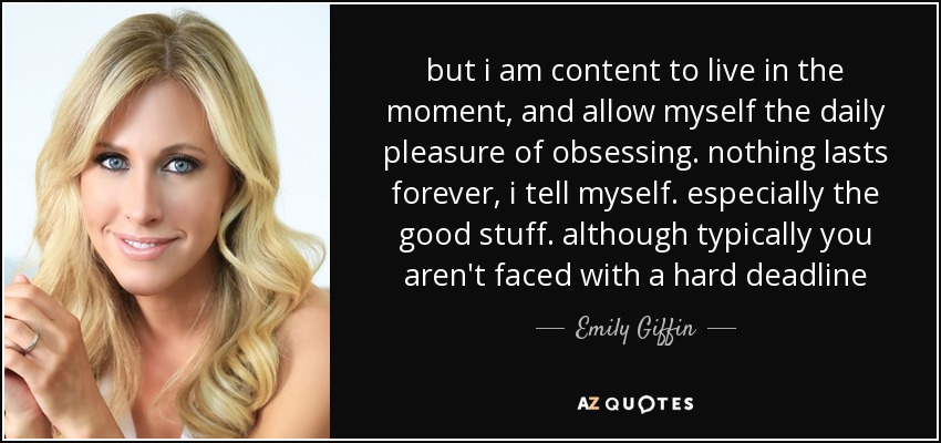 but i am content to live in the moment, and allow myself the daily pleasure of obsessing. nothing lasts forever, i tell myself. especially the good stuff. although typically you aren't faced with a hard deadline - Emily Giffin