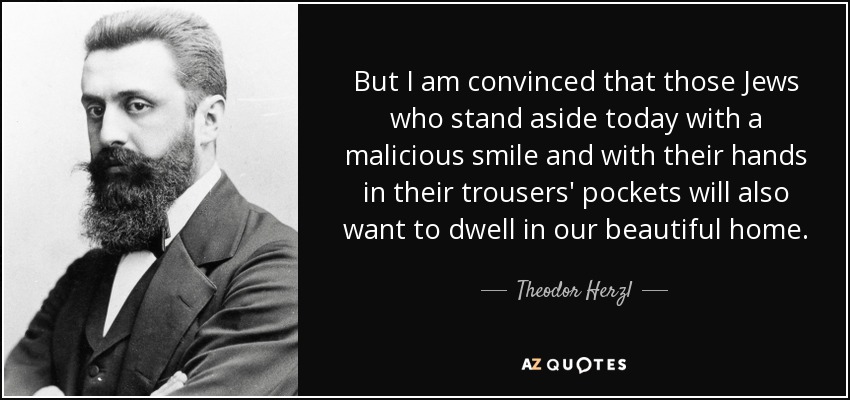 But I am convinced that those Jews who stand aside today with a malicious smile and with their hands in their trousers' pockets will also want to dwell in our beautiful home. - Theodor Herzl