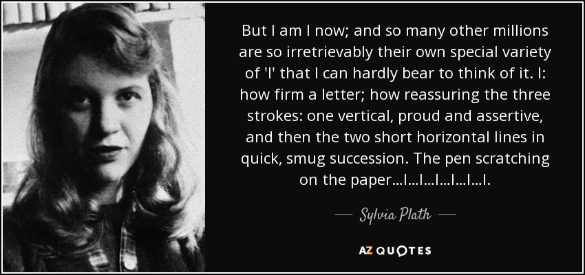 But I am I now; and so many other millions are so irretrievably their own special variety of 'I' that I can hardly bear to think of it. I: how firm a letter; how reassuring the three strokes: one vertical, proud and assertive, and then the two short horizontal lines in quick, smug succession. The pen scratching on the paper…I…I…I…I…I…I. - Sylvia Plath