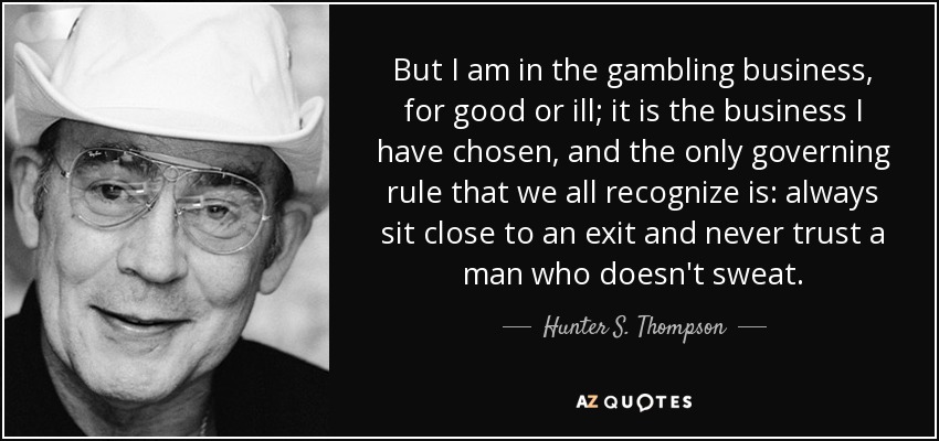 But I am in the gambling business, for good or ill; it is the business I have chosen, and the only governing rule that we all recognize is: always sit close to an exit and never trust a man who doesn't sweat. - Hunter S. Thompson