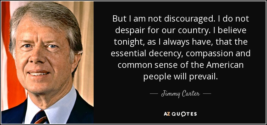 But I am not discouraged. I do not despair for our country. I believe tonight, as I always have, that the essential decency, compassion and common sense of the American people will prevail. - Jimmy Carter