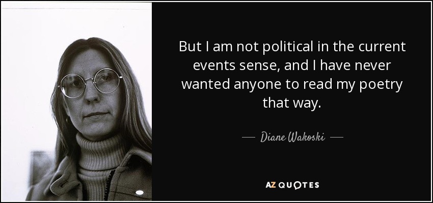 But I am not political in the current events sense, and I have never wanted anyone to read my poetry that way. - Diane Wakoski