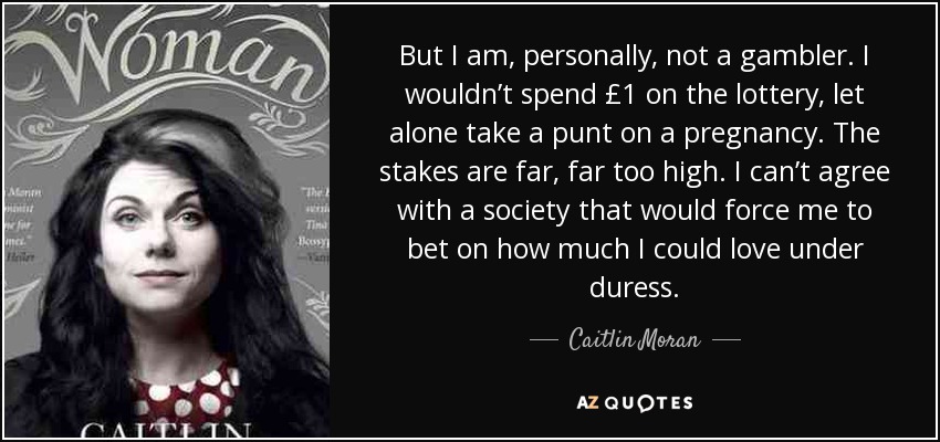 But I am, personally, not a gambler. I wouldn’t spend £1 on the lottery, let alone take a punt on a pregnancy. The stakes are far, far too high. I can’t agree with a society that would force me to bet on how much I could love under duress. - Caitlin Moran