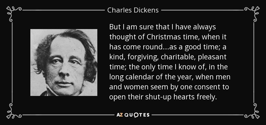But I am sure that I have always thought of Christmas time, when it has come round...as a good time; a kind, forgiving, charitable, pleasant time; the only time I know of, in the long calendar of the year, when men and women seem by one consent to open their shut-up hearts freely. - Charles Dickens
