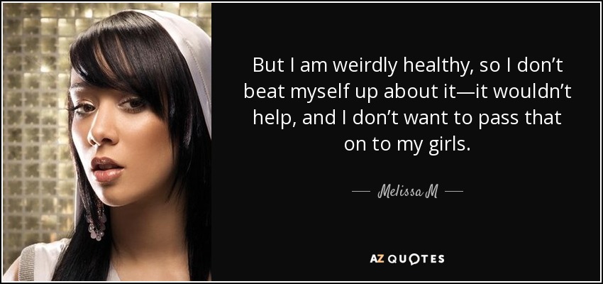 But I am weirdly healthy, so I don’t beat myself up about it—it wouldn’t help, and I don’t want to pass that on to my girls. - Melissa M