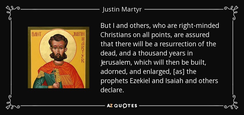 But I and others, who are right-minded Christians on all points, are assured that there will be a resurrection of the dead, and a thousand years in Jerusalem, which will then be built, adorned, and enlarged, [as] the prophets Ezekiel and Isaiah and others declare. - Justin Martyr
