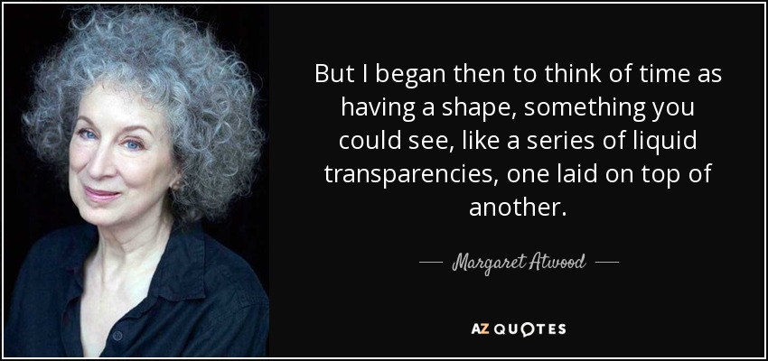 But I began then to think of time as having a shape, something you could see, like a series of liquid transparencies, one laid on top of another. - Margaret Atwood