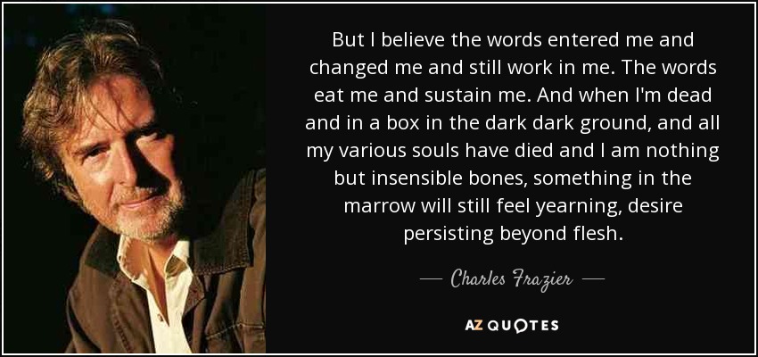 But I believe the words entered me and changed me and still work in me. The words eat me and sustain me. And when I'm dead and in a box in the dark dark ground, and all my various souls have died and I am nothing but insensible bones, something in the marrow will still feel yearning, desire persisting beyond flesh. - Charles Frazier