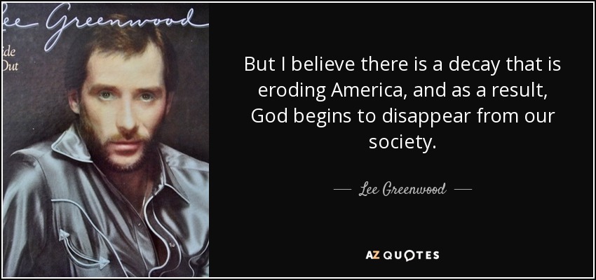 But I believe there is a decay that is eroding America, and as a result, God begins to disappear from our society. - Lee Greenwood