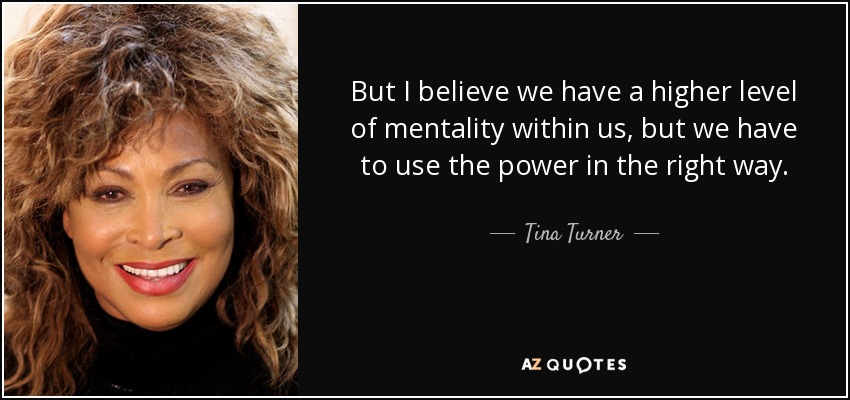 But I believe we have a higher level of mentality within us, but we have to use the power in the right way. - Tina Turner