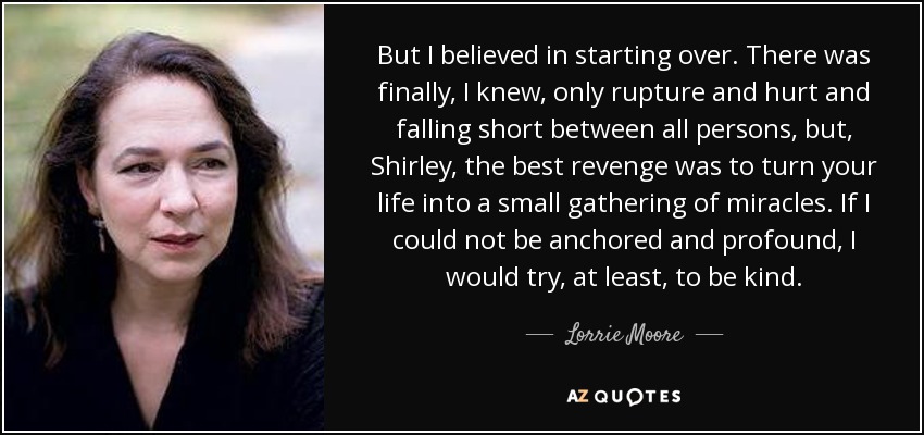 But I believed in starting over. There was finally, I knew, only rupture and hurt and falling short between all persons, but, Shirley, the best revenge was to turn your life into a small gathering of miracles. If I could not be anchored and profound, I would try, at least, to be kind. - Lorrie Moore