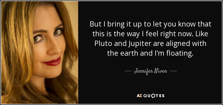 But I bring it up to let you know that this is the way I feel right now. Like Pluto and Jupiter are aligned with the earth and I'm floating. - Jennifer Niven