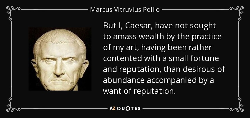 But I, Caesar, have not sought to amass wealth by the practice of my art, having been rather contented with a small fortune and reputation, than desirous of abundance accompanied by a want of reputation. - Marcus Vitruvius Pollio