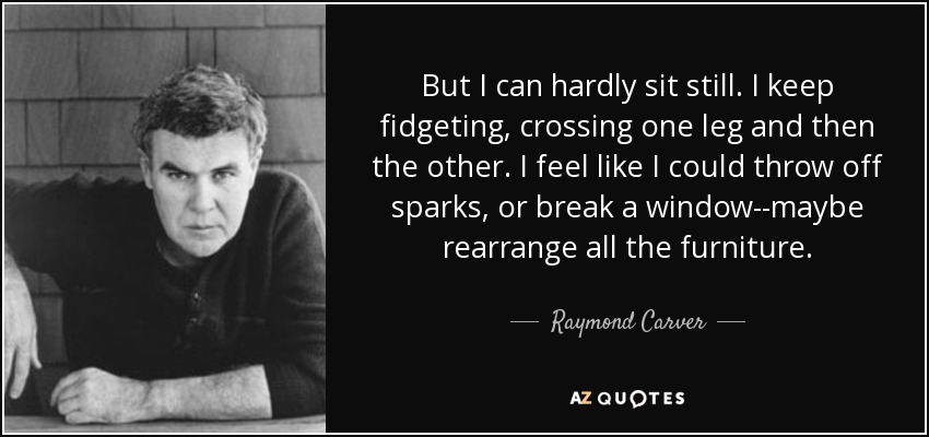 But I can hardly sit still. I keep fidgeting, crossing one leg and then the other. I feel like I could throw off sparks, or break a window--maybe rearrange all the furniture. - Raymond Carver
