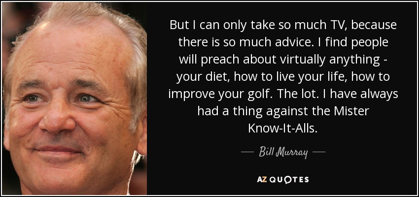 But I can only take so much TV, because there is so much advice. I find people will preach about virtually anything - your diet, how to live your life, how to improve your golf. The lot. I have always had a thing against the Mister Know-It-Alls. - Bill Murray